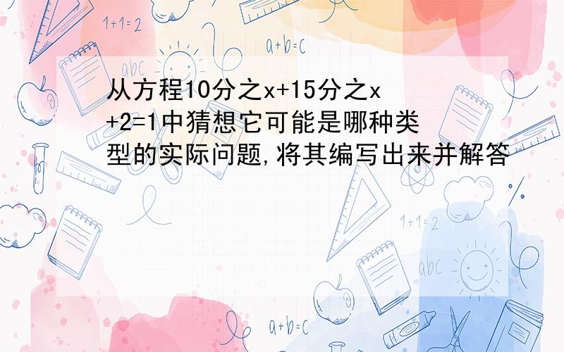 从方程10分之x+15分之x+2=1中猜想它可能是哪种类型的实际问题,将其编写出来并解答