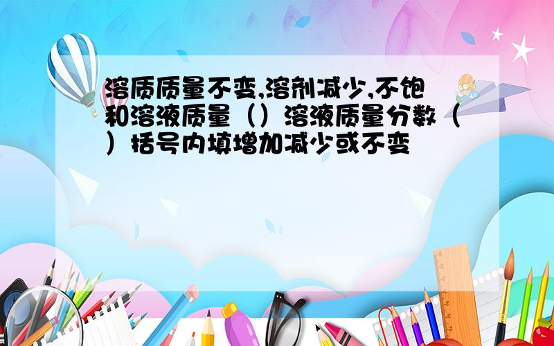 溶质质量不变,溶剂减少,不饱和溶液质量（）溶液质量分数（）括号内填增加减少或不变