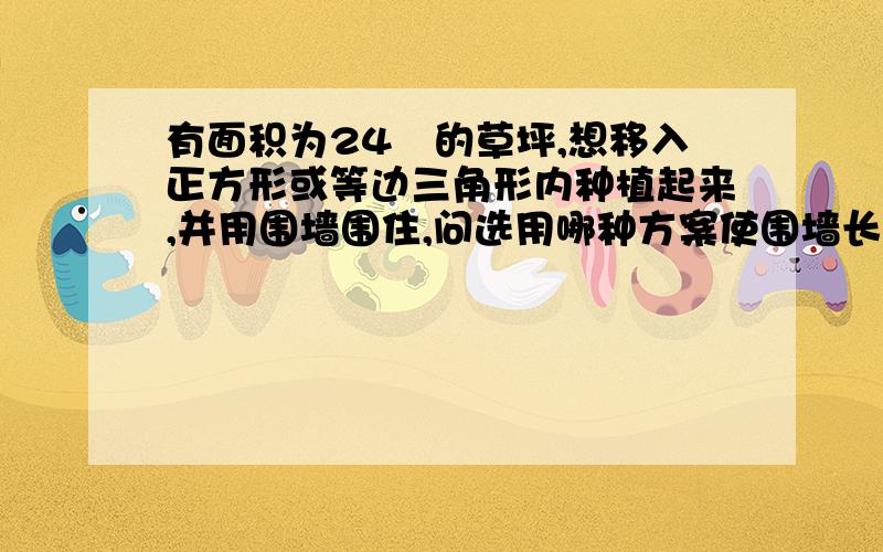 有面积为24㎡的草坪,想移入正方形或等边三角形内种植起来,并用围墙围住,问选用哪种方案使围墙长度最短