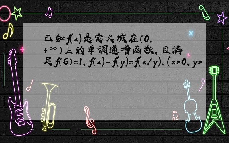 已知f(x)是定义域在（0,＋∞）上的单调递增函数,且满足f（6）=1,f（x)-f(y)=f(x/y),(x＞0,y＞