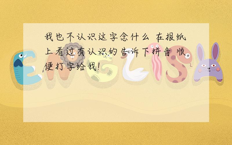 我也不认识这字念什么 在报纸上看过有认识的告诉下拼音 顺便打字给我!