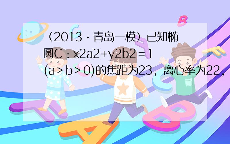 （2013•青岛一模）已知椭圆C：x2a2+y2b2＝1(a＞b＞0)的焦距为23，离心率为22，其右焦点为F，过点B（