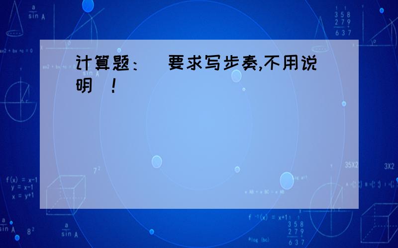 计算题：（要求写步奏,不用说明）!