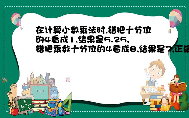 在计算小数乘法时,错把十分位的4看成1,结果是5.25,错把乘数十分位的4看成8,结果是7,正确结果是?