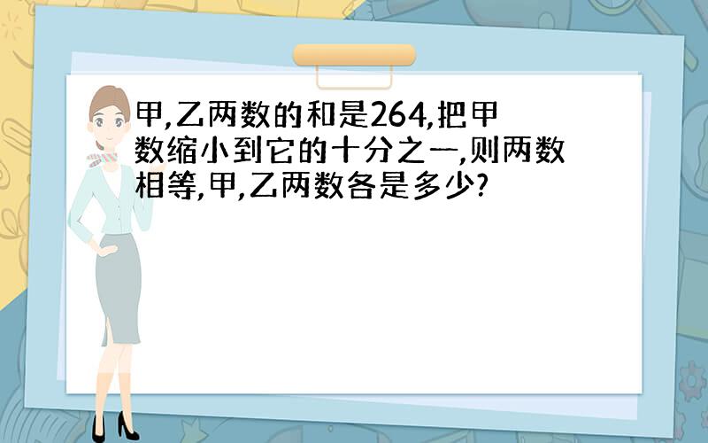 甲,乙两数的和是264,把甲数缩小到它的十分之一,则两数相等,甲,乙两数各是多少?