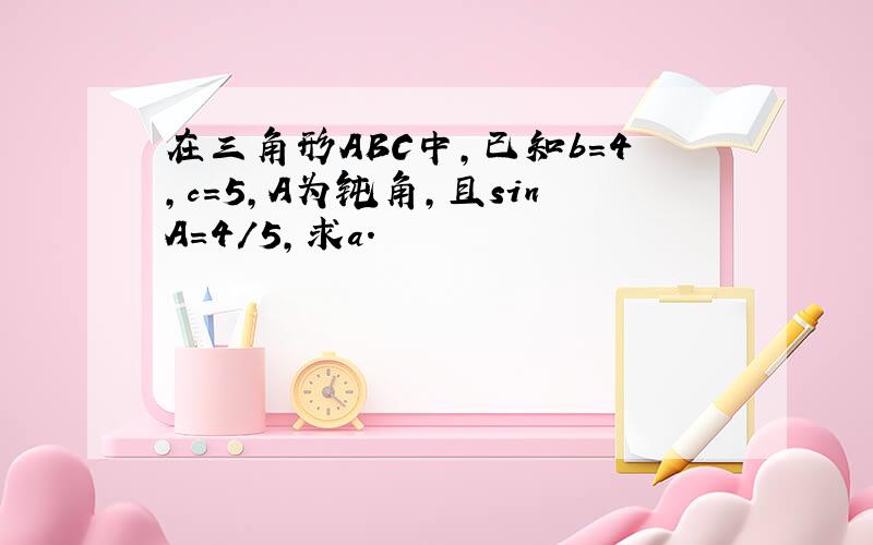 在三角形ABC中,已知b=4,c=5,A为钝角,且sinA=4/5,求a.