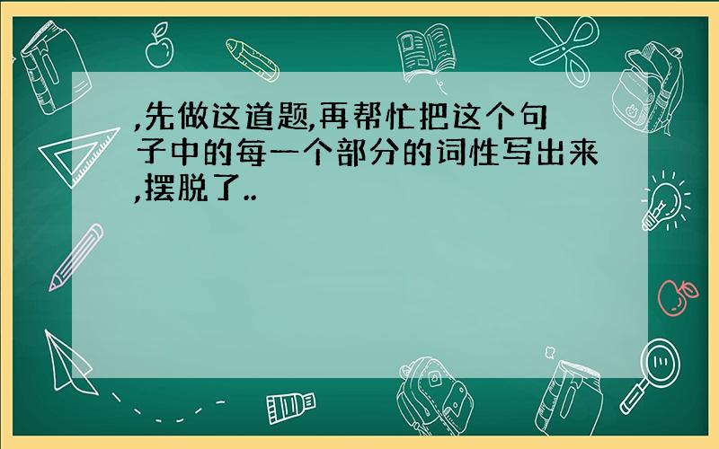 ,先做这道题,再帮忙把这个句子中的每一个部分的词性写出来,摆脱了..