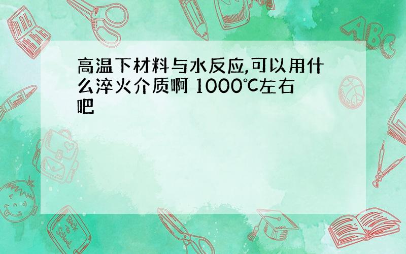 高温下材料与水反应,可以用什么淬火介质啊 1000℃左右吧