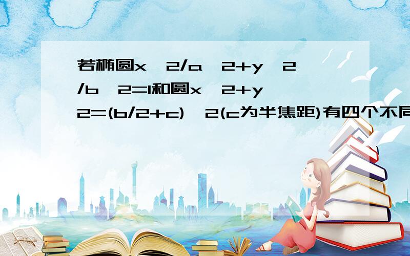 若椭圆x^2/a^2+y^2/b^2=1和圆x^2+y^2=(b/2+c)^2(c为半焦距)有四个不同的焦点,求椭圆离心