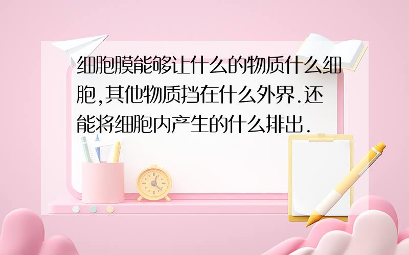 细胞膜能够让什么的物质什么细胞,其他物质挡在什么外界.还能将细胞内产生的什么排出.