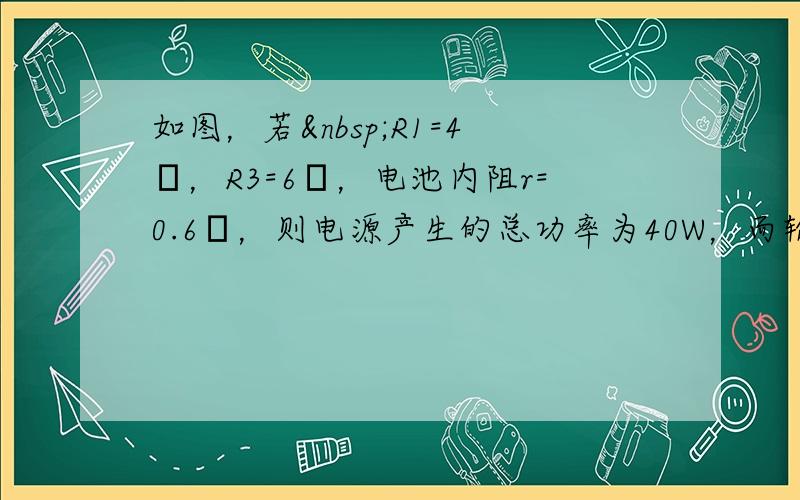 如图，若 R1=4Ω，R3=6Ω，电池内阻r=0.6Ω，则电源产生的总功率为40W，而输出功率则 3