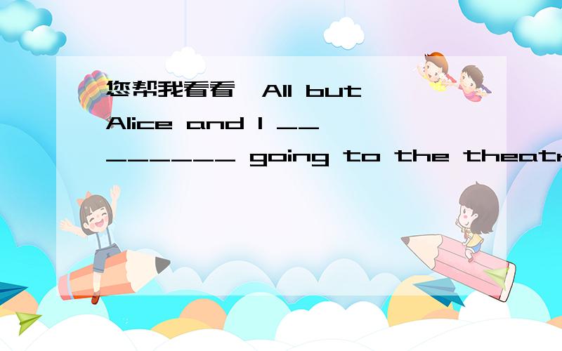 您帮我看看,All but Alice and I ________ going to the theatre this