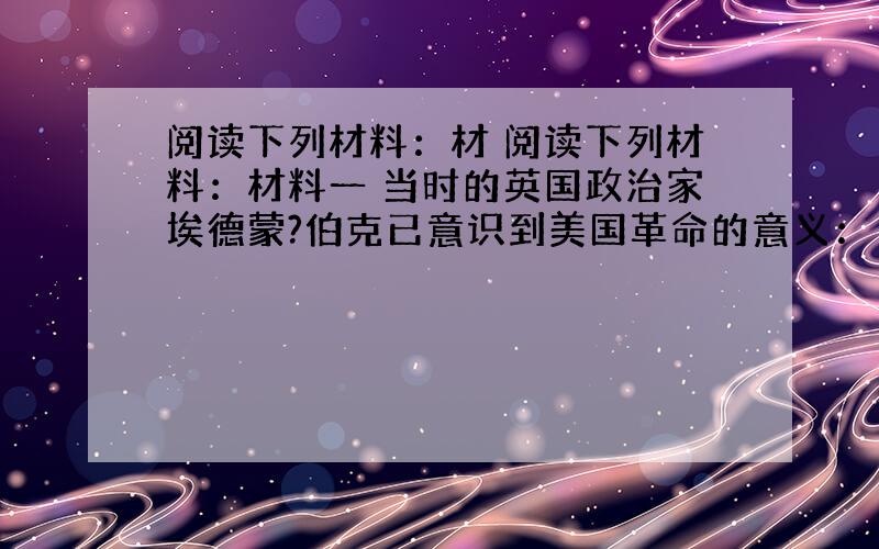 阅读下列材料：材 阅读下列材料：材料一 当时的英国政治家埃德蒙?伯克已意识到美国革命的意义：“一场伟大的革命已经发生——