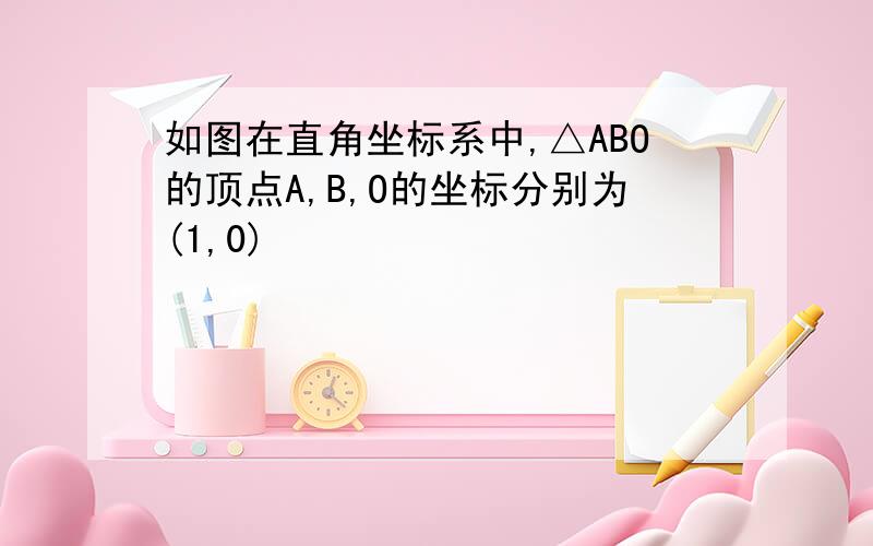 如图在直角坐标系中,△ABO的顶点A,B,O的坐标分别为(1,0)