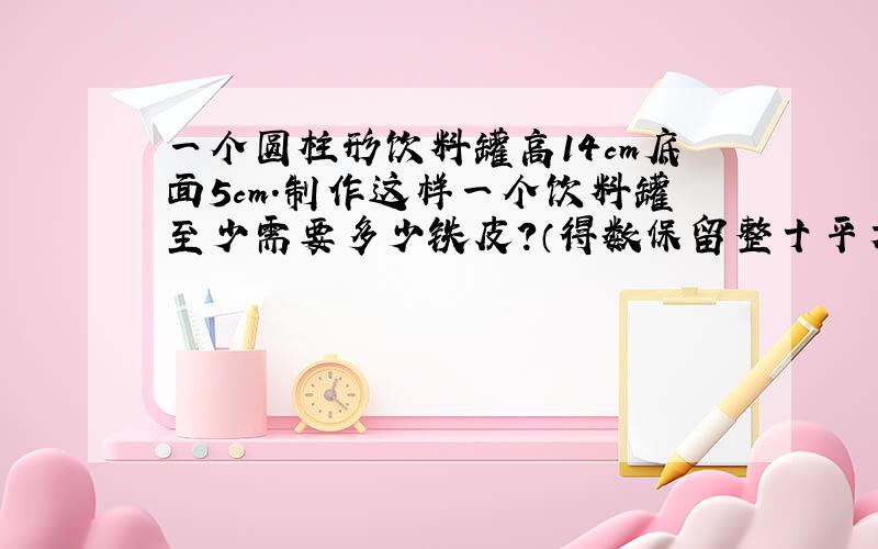 一个圆柱形饮料罐高14cm底面5cm.制作这样一个饮料罐至少需要多少铁皮?（得数保留整十平方厘米）