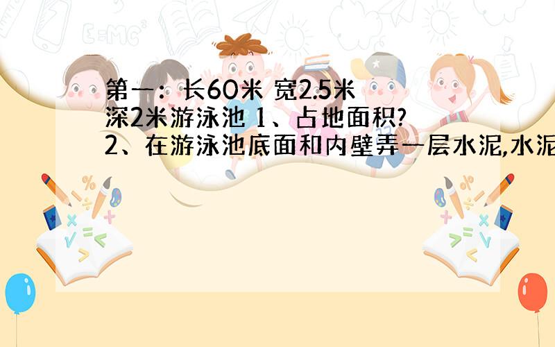 第一：长60米 宽2.5米 深2米游泳池 1、占地面积?2、在游泳池底面和内壁弄一层水泥,水泥面积多少平方米?3、沿游泳