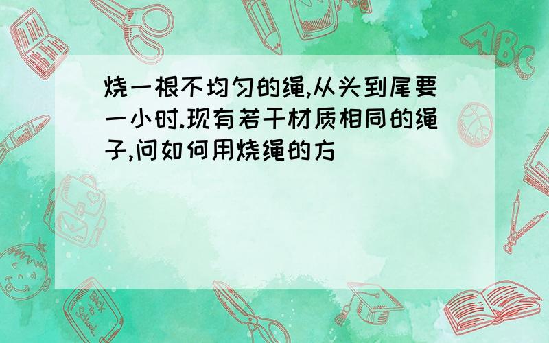 烧一根不均匀的绳,从头到尾要一小时.现有若干材质相同的绳子,问如何用烧绳的方