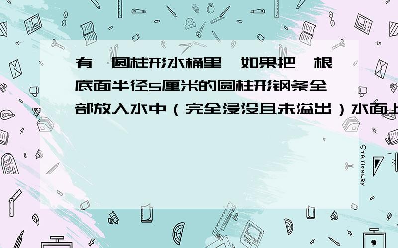 有一圆柱形水桶里,如果把一根底面半径5厘米的圆柱形钢条全部放入水中（完全浸没且未溢出）水面上升9厘...