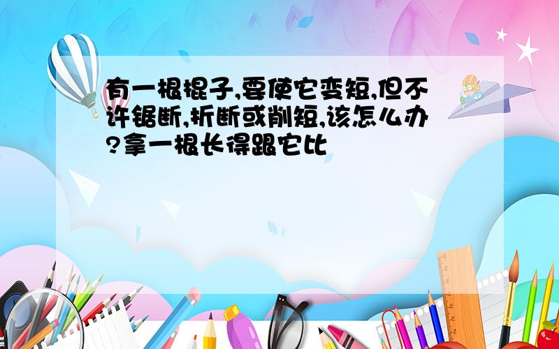 有一根棍子,要使它变短,但不许锯断,折断或削短,该怎么办?拿一根长得跟它比