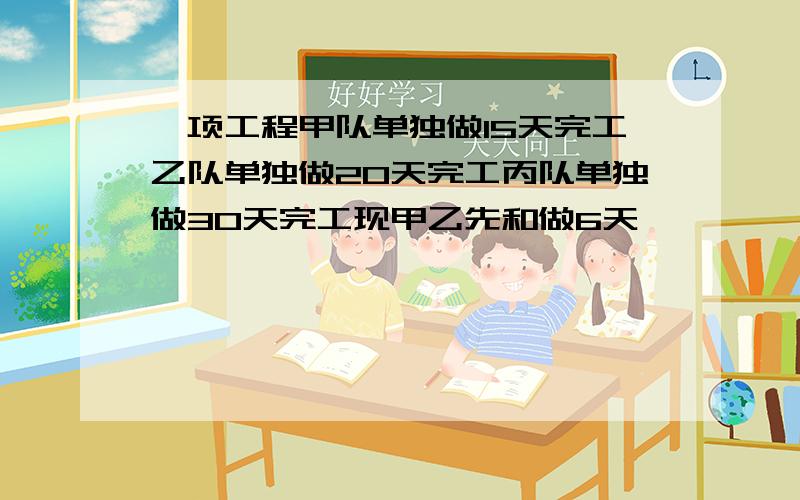 一项工程甲队单独做15天完工乙队单独做20天完工丙队单独做30天完工现甲乙先和做6天