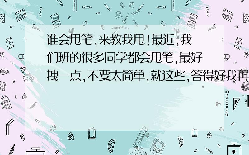 谁会甩笔,来教我甩!最近,我们班的很多同学都会甩笔,最好拽一点,不要太简单,就这些,答得好我再给!那种太老套的不要要拽一