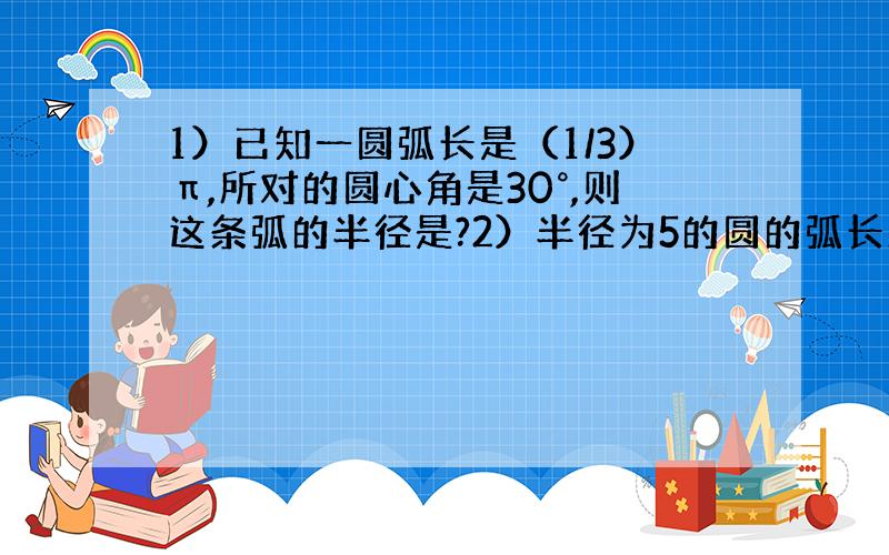 1）已知一圆弧长是（1/3）π,所对的圆心角是30°,则这条弧的半径是?2）半径为5的圆的弧长正好