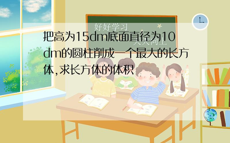 把高为15dm底面直径为10dm的圆柱削成一个最大的长方体,求长方体的体积