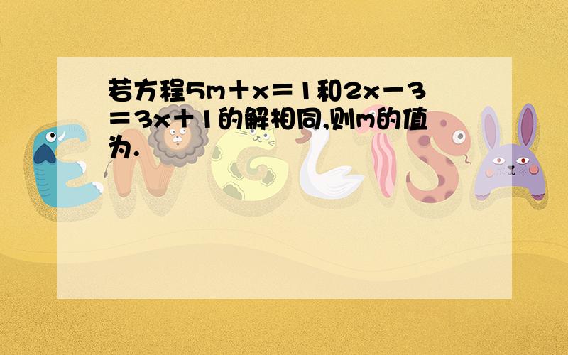 若方程5m＋x＝1和2x－3＝3x＋1的解相同,则m的值为.