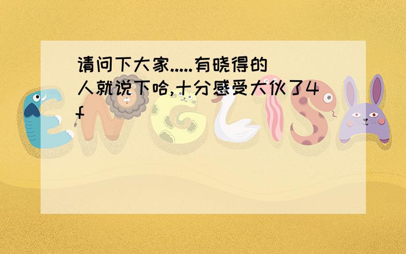 请问下大家.....有晓得的人就说下哈,十分感受大伙了4f