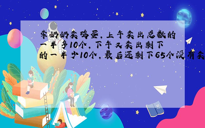 李奶奶卖鸡蛋,上午卖出总数的一半多10个,下午又卖出剩下的一半少10个,最后还剩下65个没有卖出,李奶...