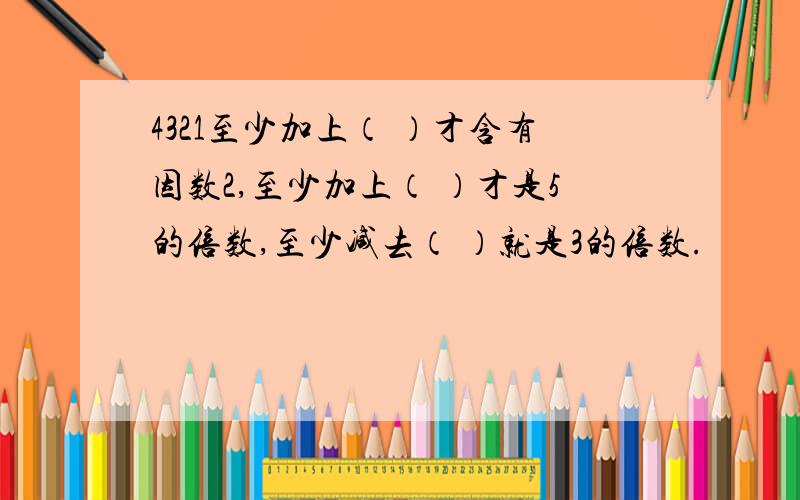 4321至少加上（ ）才含有因数2,至少加上（ ）才是5的倍数,至少减去（ ）就是3的倍数.