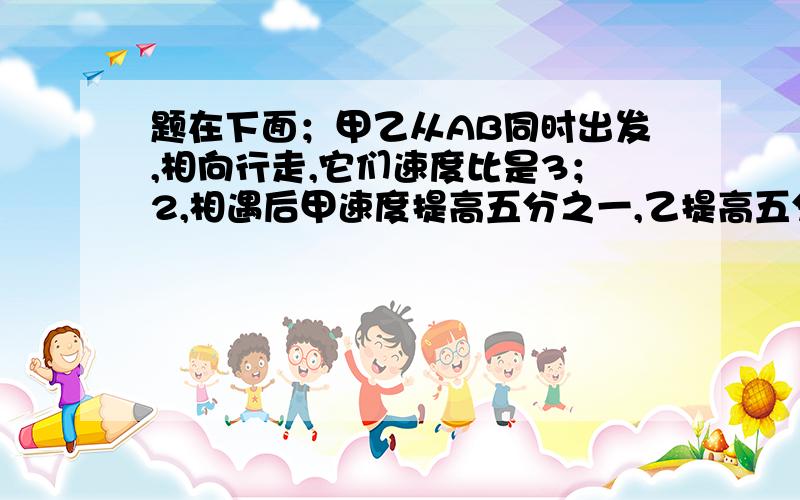 题在下面；甲乙从AB同时出发,相向行走,它们速度比是3；2,相遇后甲速度提高五分之一,乙提高五分之二,当甲到达B地时,乙