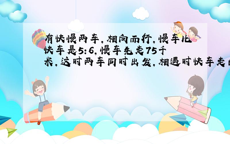 有快慢两车，相向而行，慢车比快车是5:6，慢车先走75千米，这时两车同时出发，相遇时快车走的比慢车多走32千米，问两地相