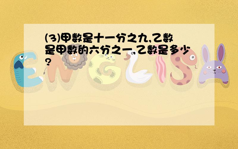 (3)甲数是十一分之九,乙数是甲数的六分之一,乙数是多少?