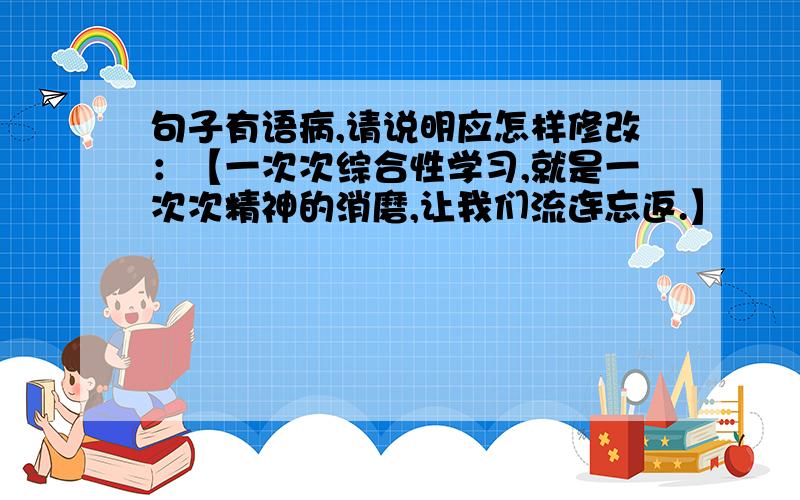 句子有语病,请说明应怎样修改：【一次次综合性学习,就是一次次精神的消磨,让我们流连忘返.】