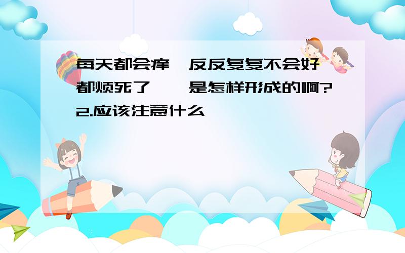 每天都会痒,反反复复不会好,都烦死了,廯是怎样形成的啊?2.应该注意什么