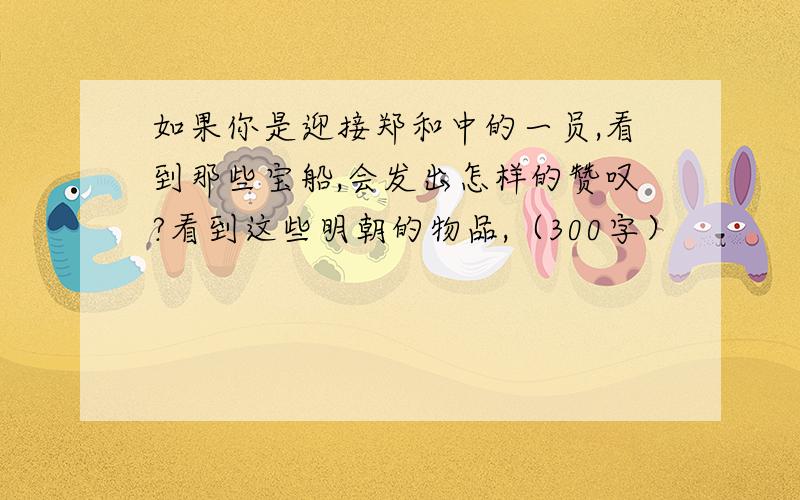 如果你是迎接郑和中的一员,看到那些宝船,会发出怎样的赞叹?看到这些明朝的物品,（300字）