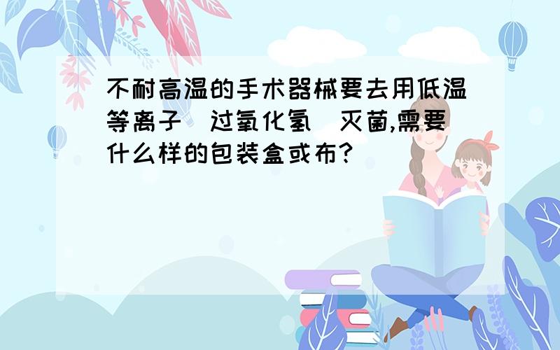 不耐高温的手术器械要去用低温等离子（过氧化氢）灭菌,需要什么样的包装盒或布?