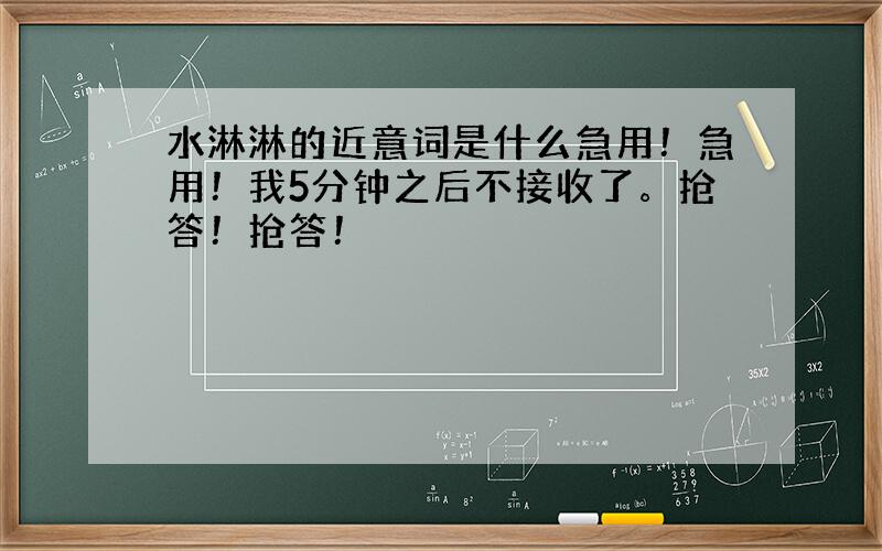 水淋淋的近意词是什么急用！急用！我5分钟之后不接收了。抢答！抢答！