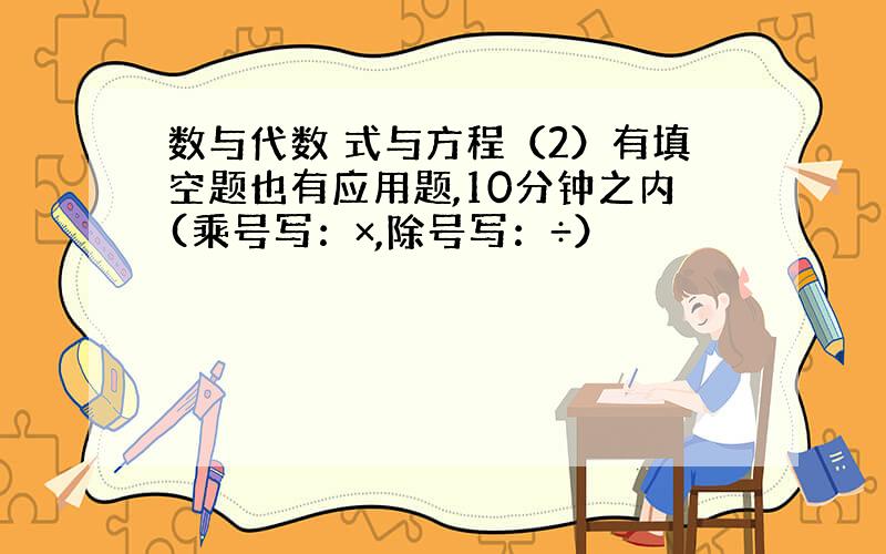 数与代数 式与方程（2）有填空题也有应用题,10分钟之内(乘号写：×,除号写：÷）