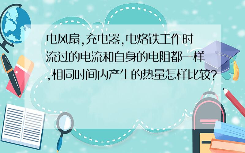 电风扇,充电器,电烙铁工作时流过的电流和自身的电阻都一样,相同时间内产生的热量怎样比较?