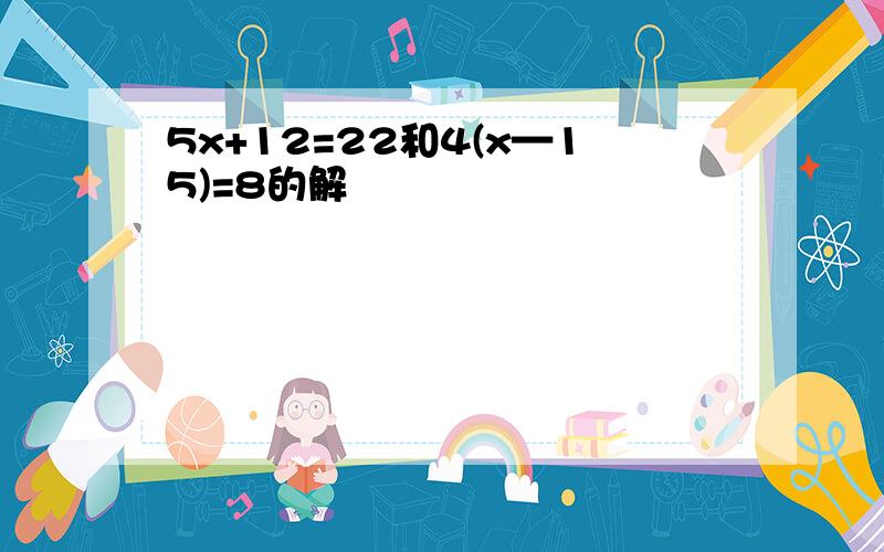 5x+12=22和4(x—15)=8的解