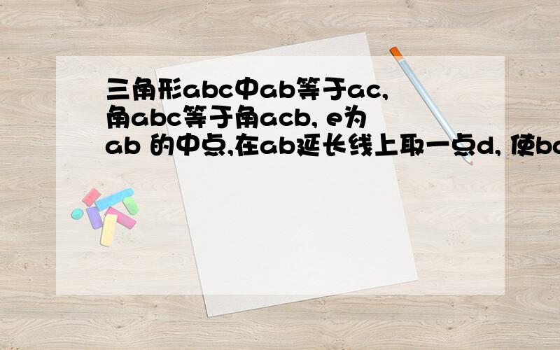 三角形abc中ab等于ac,角abc等于角acb, e为ab 的中点,在ab延长线上取一点d, 使bd等于ba, 求证c