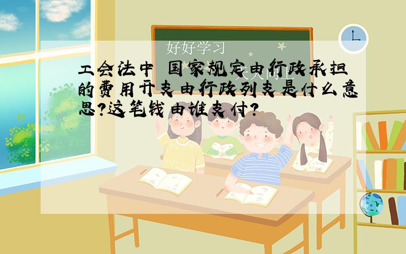 工会法中 国家规定由行政承担的费用开支由行政列支是什么意思?这笔钱由谁支付?