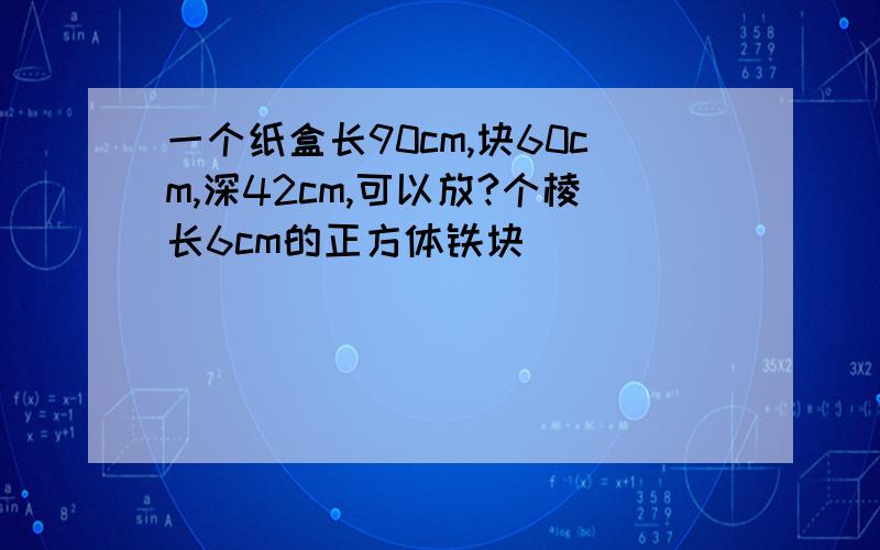 一个纸盒长90cm,块60cm,深42cm,可以放?个棱长6cm的正方体铁块