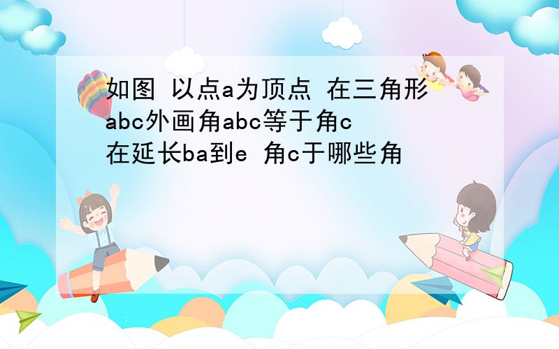 如图 以点a为顶点 在三角形abc外画角abc等于角c 在延长ba到e 角c于哪些角