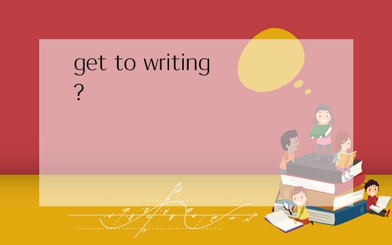 get to writing?