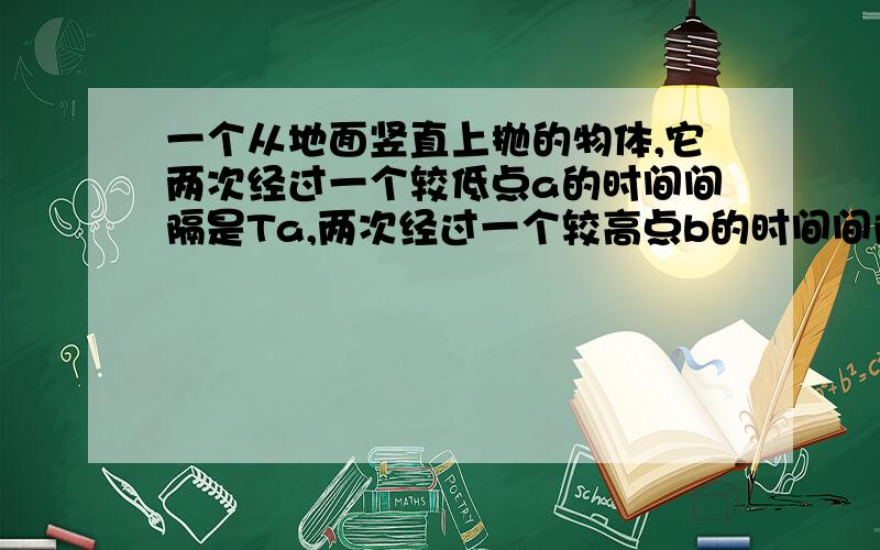 一个从地面竖直上抛的物体,它两次经过一个较低点a的时间间隔是Ta,两次经过一个较高点b的时间间隔是Tb,