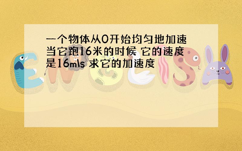 一个物体从0开始均匀地加速 当它跑16米的时候 它的速度是16m\s 求它的加速度