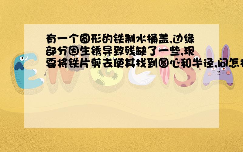 有一个圆形的铁制水桶盖,边缘部分因生锈导致残缺了一些,现要将铁片剪去使其找到圆心和半径,问怎样找到圆